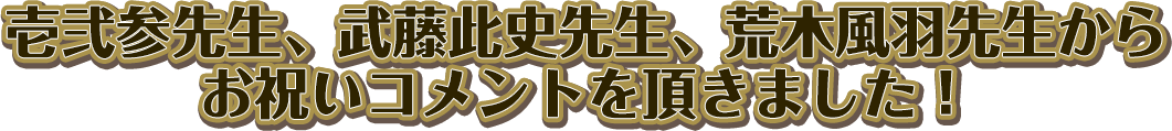 壱弐参先生、武藤此史先生、荒木風羽先生から
お祝いコメントを頂きました！