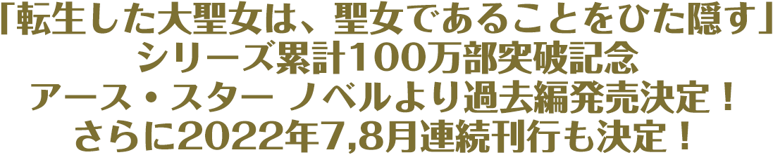 「転生した大聖女は、聖女であることをひた隠す」シリーズ累計100万部突破記念
アース・スター ノベルより過去編発売決定！さらに2022年7,8月連続刊行も決定！