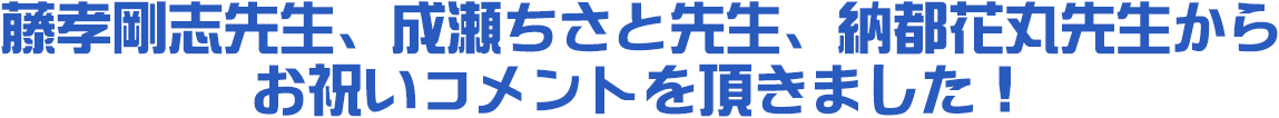 藤孝剛志先生、成瀬ちさと先生、納都花丸先生から
お祝いコメントを頂きました！